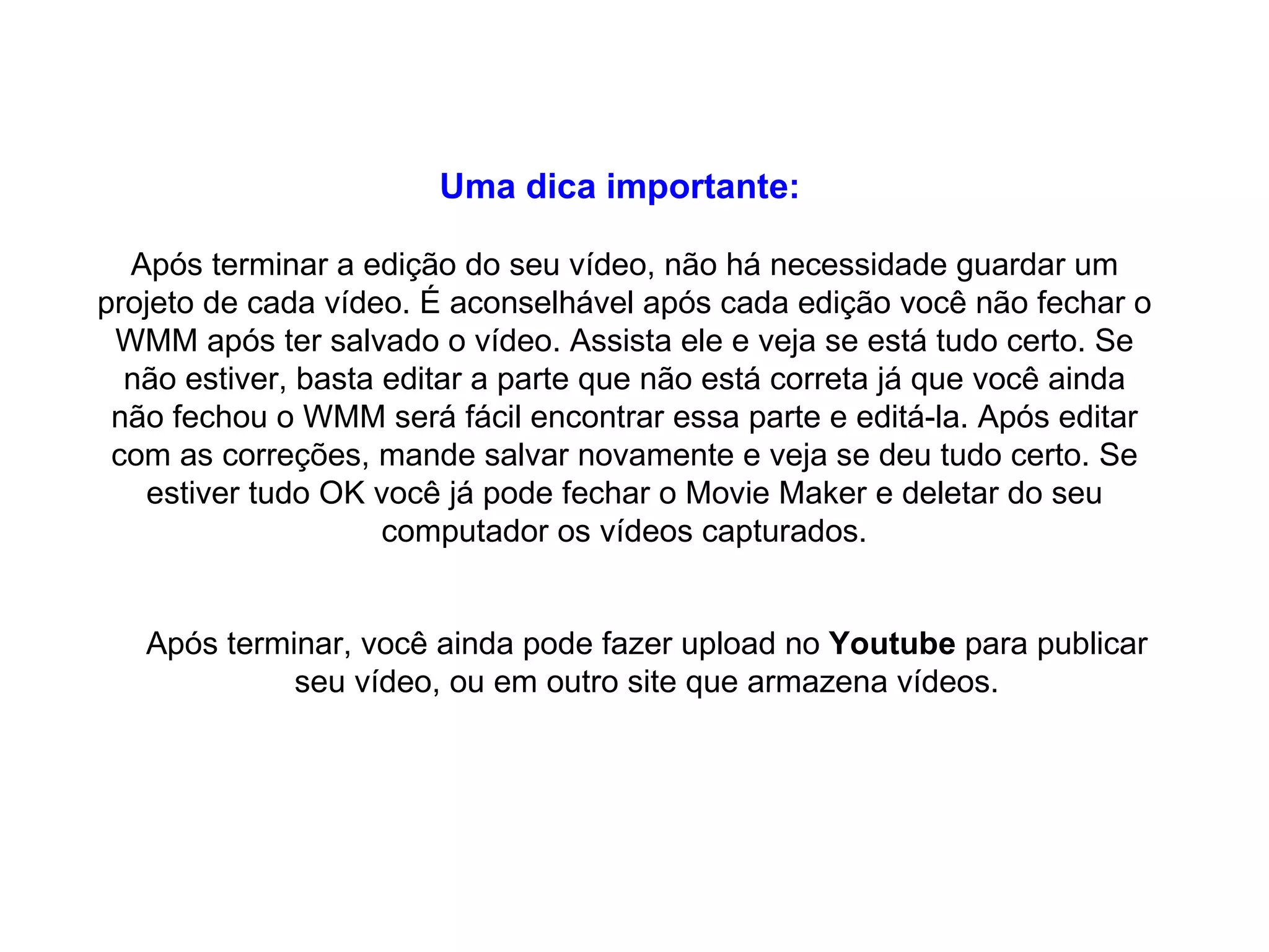 Uma dica importante:   Após terminar a edição do seu vídeo, não há necessidade guardar um projeto de cada vídeo. É aconselhável após cada edição você não fechar o WMM após ter salvado o vídeo. Assista ele e veja se está tudo certo. Se não estiver, basta editar a parte que não está correta já que você ainda não fechou o WMM será fácil encontrar essa parte e editá-la. Após editar com as correções, mande salvar novamente e veja se deu tudo certo. Se estiver tudo OK você já pode fechar o Movie Maker e deletar do seu computador os vídeos capturados. Após terminar, você ainda pode fazer upload no  Youtube  para publicar seu vídeo, ou em outro site que armazena vídeos. 
