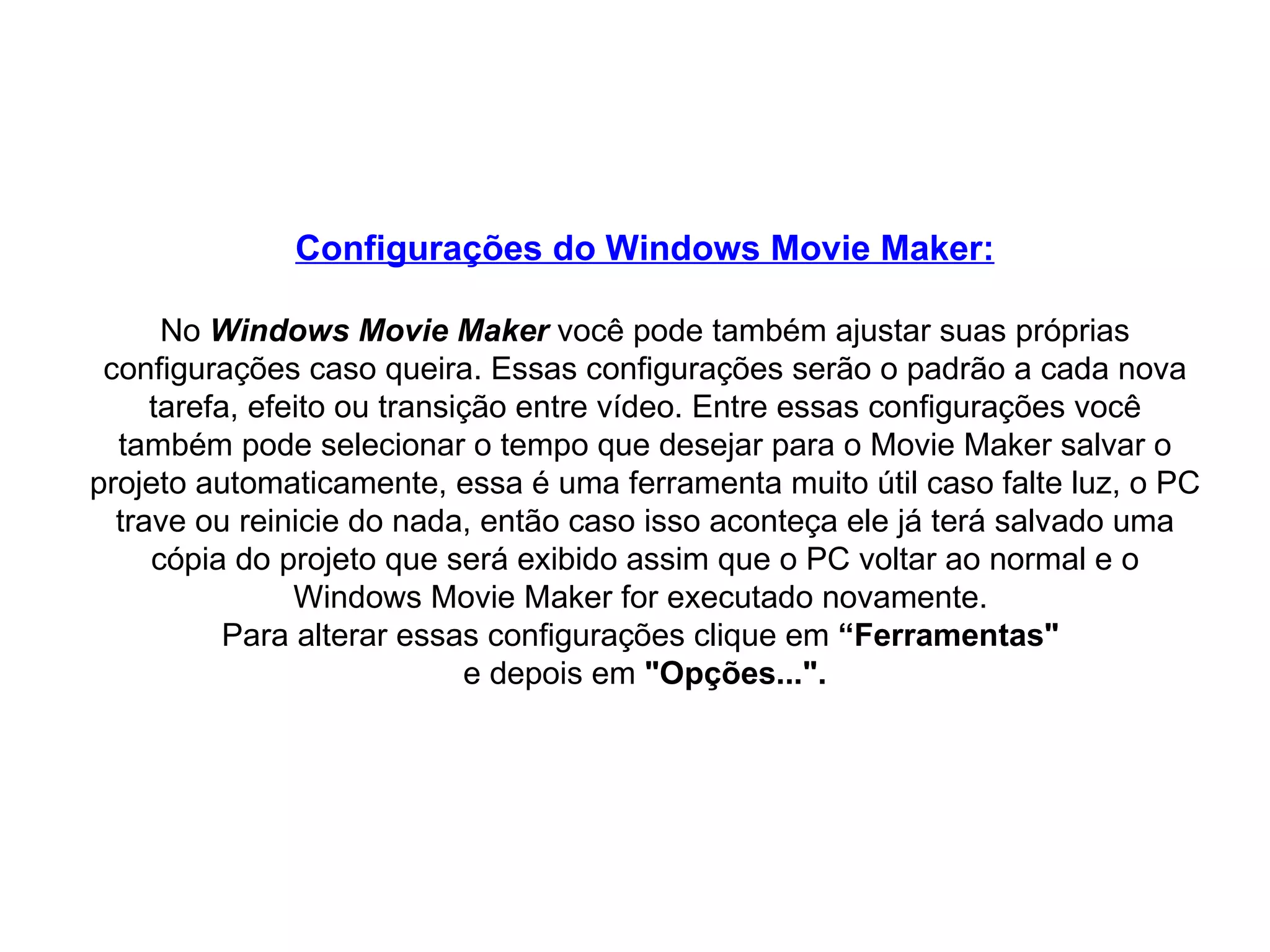 Configurações do Windows Movie Maker: No  Windows Movie Maker  você pode também ajustar suas próprias configurações caso queira. Essas configurações serão o padrão a cada nova tarefa, efeito ou transição entre vídeo. Entre essas configurações você também pode selecionar o tempo que desejar para o Movie Maker salvar o projeto automaticamente, essa é uma ferramenta muito útil caso falte luz, o PC trave ou reinicie do nada, então caso isso aconteça ele já terá salvado uma cópia do projeto que será exibido assim que o PC voltar ao normal e o Windows Movie Maker for executado novamente.  Para alterar essas configurações clique em  “Ferramentas"   e depois em  "Opções...". 