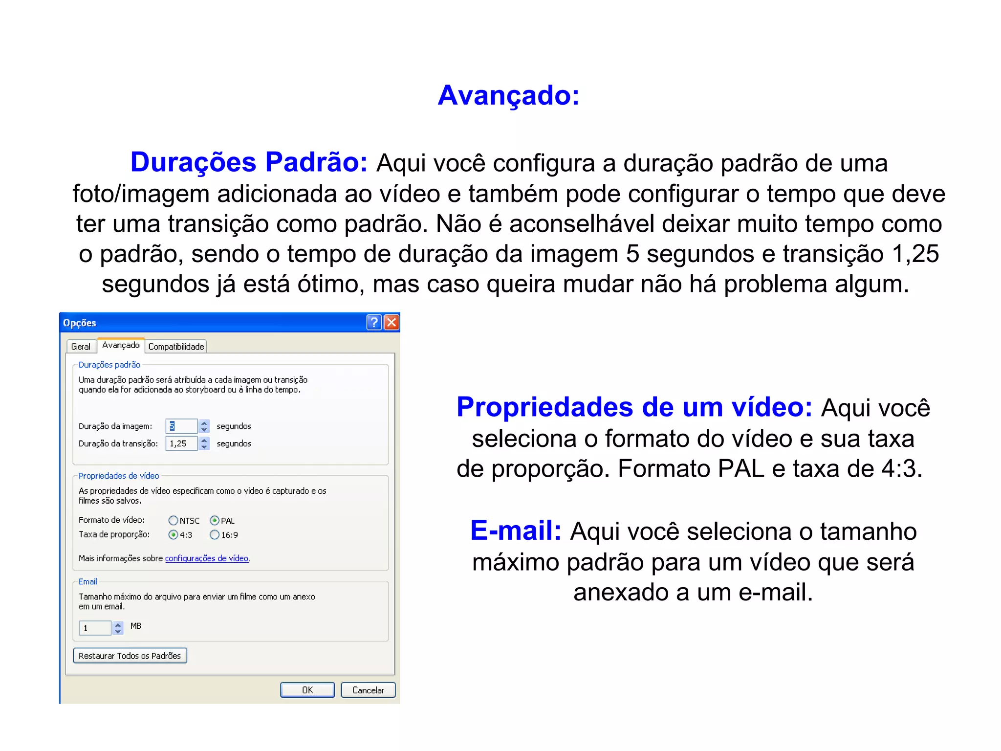 Avançado: Durações Padrão:   Aqui você configura a duração padrão de uma foto/imagem adicionada ao vídeo e também pode configurar o tempo que deve ter uma transição como padrão. Não é aconselhável deixar muito tempo como o padrão, sendo o tempo de duração da imagem 5 segundos e transição 1,25 segundos já está ótimo, mas caso queira mudar não há problema algum.  Propriedades de um vídeo:   Aqui você seleciona o formato do vídeo e sua taxa de proporção. Formato PAL e taxa de 4:3.  E-mail:   Aqui você seleciona o tamanho máximo padrão para um vídeo que será anexado a um e-mail. 