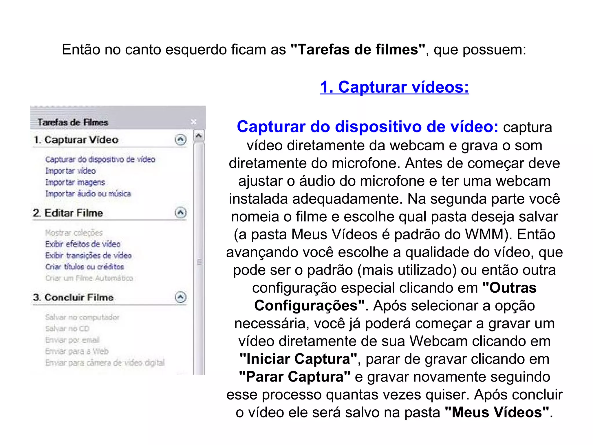 Então no canto esquerdo ficam as  "Tarefas de filmes" , que possuem: 1. Capturar vídeos: Capturar do dispositivo de vídeo:  captura vídeo diretamente da webcam e grava o som diretamente do microfone. Antes de começar deve ajustar o áudio do microfone e ter uma webcam instalada adequadamente. Na segunda parte você nomeia o filme e escolhe qual pasta deseja salvar (a pasta Meus Vídeos é padrão do WMM). Então avançando você escolhe a qualidade do vídeo, que pode ser o padrão (mais utilizado) ou então outra configuração especial clicando em  "Outras Configurações" . Após selecionar a opção necessária, você já poderá começar a gravar um vídeo diretamente de sua Webcam clicando em  "Iniciar   Captura" , parar de gravar clicando em  "Parar   Captura"  e gravar novamente seguindo esse processo quantas vezes quiser. Após concluir o vídeo ele será salvo na pasta  "Meus   Vídeos" . 