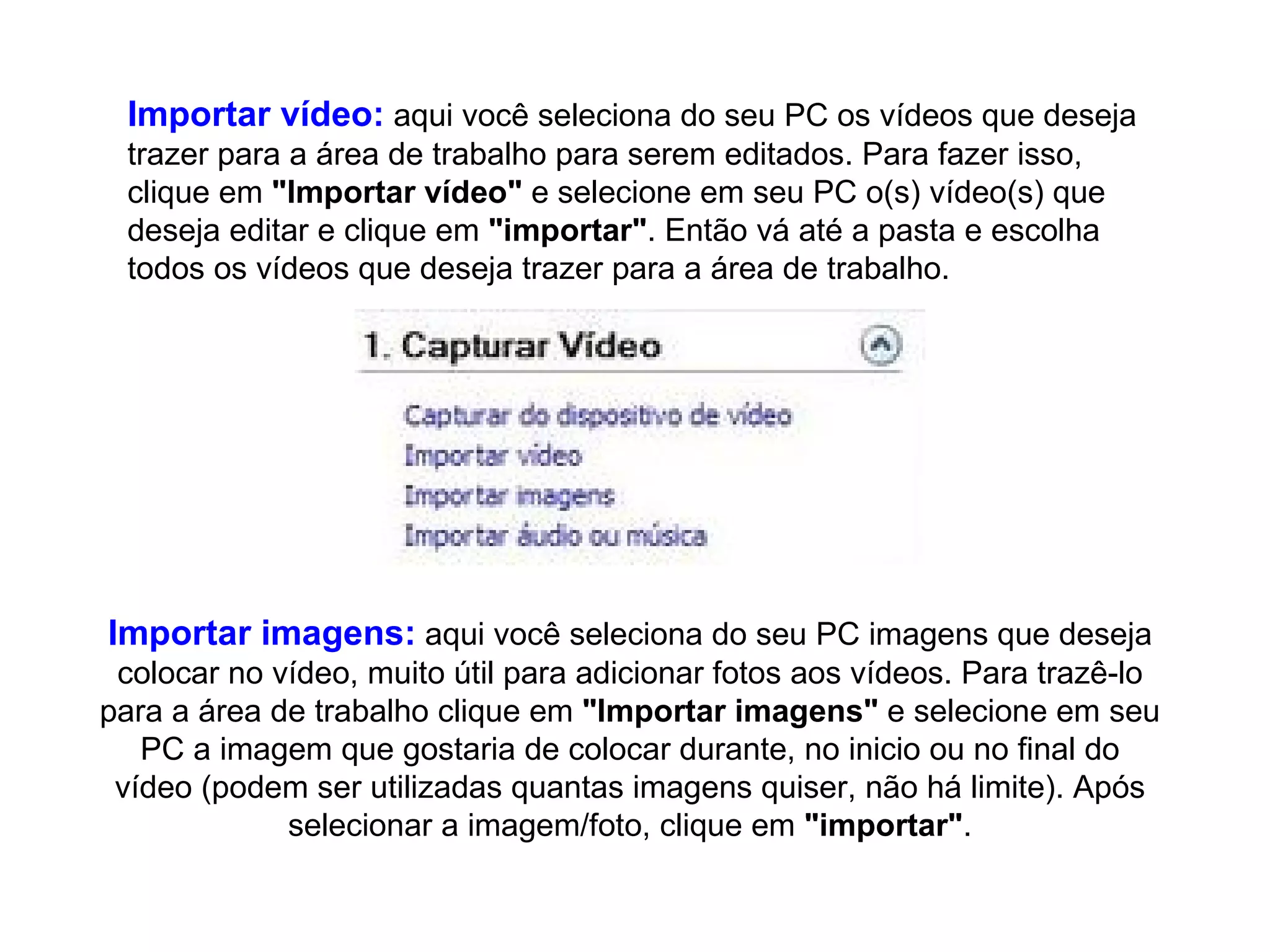 Importar vídeo:  aqui você seleciona do seu PC os vídeos que deseja trazer para a área de trabalho para serem editados. Para fazer isso, clique em  "Importar vídeo"  e selecione em seu PC o(s) vídeo(s) que deseja editar e clique em  "importar" . Então vá até a pasta e escolha todos os vídeos que deseja trazer para a área de trabalho.  Importar imagens:  aqui você seleciona do seu PC imagens que deseja colocar no vídeo, muito útil para adicionar fotos aos vídeos. Para trazê-lo para a área de trabalho clique em  "Importar imagens"  e selecione em seu PC a imagem que gostaria de colocar durante, no inicio ou no final do vídeo (podem ser utilizadas quantas imagens quiser, não há limite). Após selecionar a imagem/foto, clique em  "importar" . 