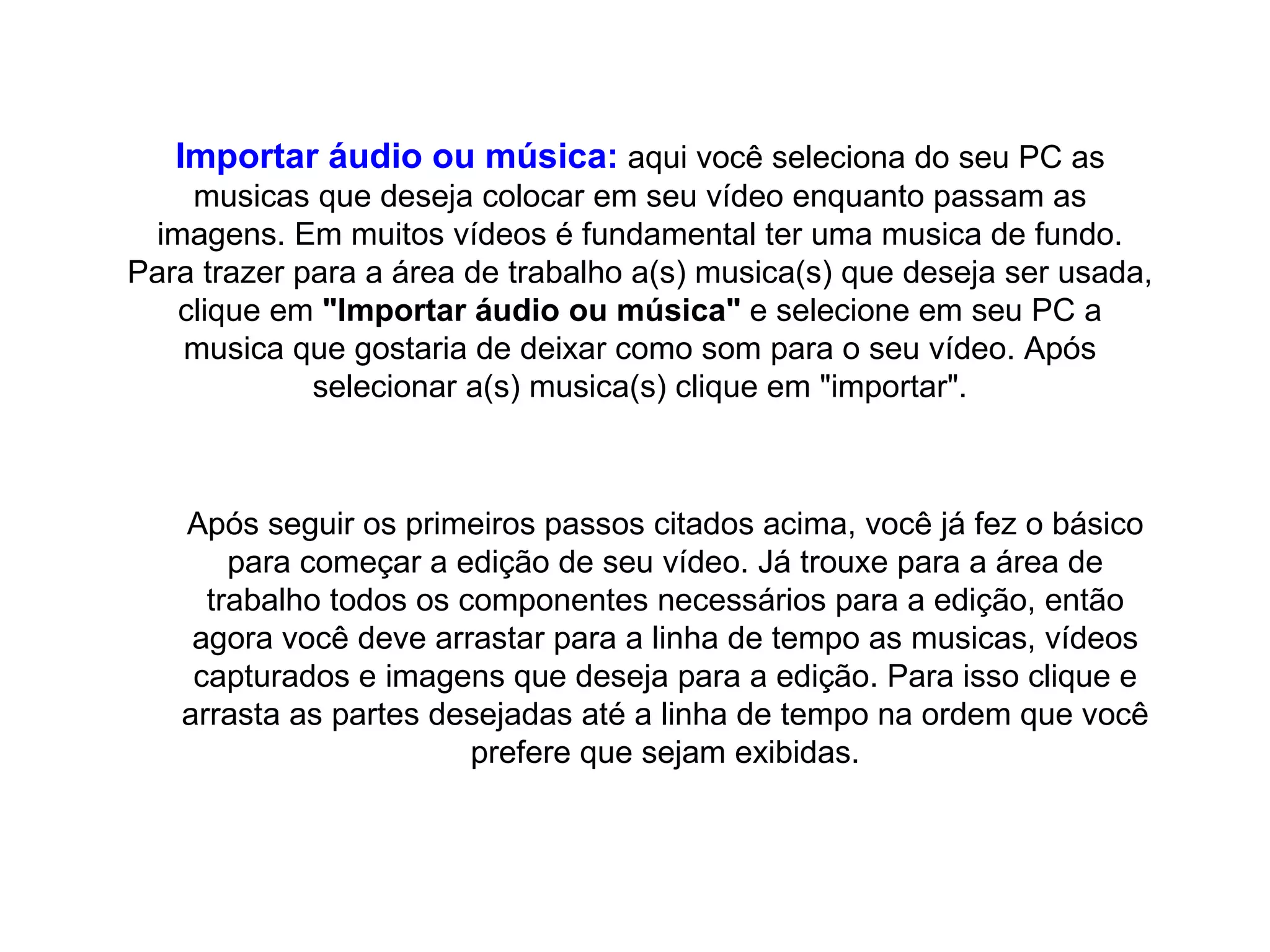 Importar áudio ou música:  aqui você seleciona do seu PC as musicas que deseja colocar em seu vídeo enquanto passam as imagens. Em muitos vídeos é fundamental ter uma musica de fundo. Para trazer para a área de trabalho a(s) musica(s) que deseja ser usada, clique em  "Importar áudio ou música"  e selecione em seu PC a musica que gostaria de deixar como som para o seu vídeo. Após selecionar a(s) musica(s) clique em "importar". Após seguir os primeiros passos citados acima, você já fez o básico para começar a edição de seu vídeo. Já trouxe para a área de trabalho todos os componentes necessários para a edição, então agora você deve arrastar para a linha de tempo as musicas, vídeos capturados e imagens que deseja para a edição. Para isso clique e arrasta as partes desejadas até a linha de tempo na ordem que você prefere que sejam exibidas. 