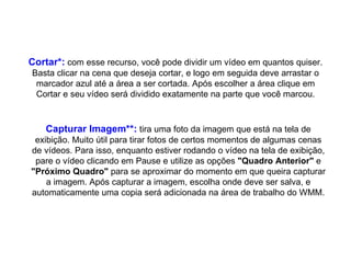 Cortar*:  com esse recurso, você pode dividir um vídeo em quantos quiser. Basta clicar na cena que deseja cortar, e logo em seguida deve arrastar o marcador azul até a área a ser cortada. Após escolher a área clique em Cortar e seu vídeo será dividido exatamente na parte que você marcou. Capturar Imagem**:  tira uma foto da imagem que está na tela de exibição. Muito útil para tirar fotos de certos momentos de algumas cenas de vídeos. Para isso, enquanto estiver rodando o vídeo na tela de exibição, pare o vídeo clicando em Pause e utilize as opções  "Quadro Anterior"  e  "Próximo Quadro"  para se aproximar do momento em que queira capturar a imagem. Após capturar a imagem, escolha onde deve ser salva, e automaticamente uma copia será adicionada na área de trabalho do WMM. 