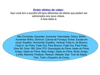 Exibir efeitos de vídeo:   Aqui você tem a escolha 28 tipos diferentes de efeitos que podem ser adicionados aos seus vídeos.  A lista deles é: Alto Contraste; Aquarela; Aumentar Velocidade, Dobro; Brilho, Aumentar Brilho; Diminuir; Coluna de Fumaça; Entrar; Escala em cinza; Espelho, Horizontal; Espelho, Vertical; Fade In, do Branco; Fade In, do Preto; Fade Out, Para Branco; Fade Out, Para Preto; Girar 90; Girar 180; Girar 270; Granulação do Filme; Idade do Filme, Antigo; Idade do Filme, Mais Antigo; Idade do Filme, Muito Antigo; Limite; Mancha; Pixelizar; Reduzir, Metade; Sair; Tom de Sépia; Tom, Todo o Espectro de Cores. 