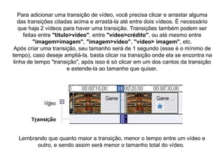 Para adicionar uma transição de vídeo, você precisa clicar e arrastar alguma das transições citadas acima e arrastá-la até entre dois vídeos. É necessário que haja 2 vídeos para haver uma transição. Transições também podem ser feitas entre  "titulo>vídeo" , entre  "vídeo>crédito" , ou até mesmo entre  "imagem>imagem" ,  "imagem>vídeo" ,  "vídeo> imagem" , etc. Após criar uma transição, seu tamanho será de 1 segundo (esse é o mínimo de tempo), caso deseje ampliá-la, basta clicar na transição onde ela se encontra na linha de tempo "transição", após isso é só clicar em um dos cantos da transição e estende-la ao tamanho que quiser. Lembrando que quanto maior a transição, menor o tempo entre um vídeo e outro, e sendo assim será menor o tamanho total do vídeo.  