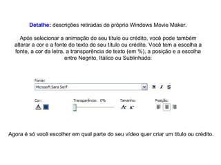 Detalhe:  descrições retiradas do próprio Windows Movie Maker. Após selecionar a animação do seu título ou crédito, você pode também alterar a cor e a fonte do texto do seu título ou crédito. Você tem a escolha a fonte, a cor da letra, a transparência do texto (em %), a posição e a escolha entre Negrito, Itálico ou Sublinhado: Agora é só você escolher em qual parte do seu vídeo quer criar um titulo ou crédito. 