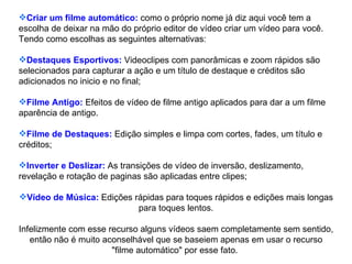 Criar um filme automático:  como o próprio nome já diz aqui você tem a escolha de deixar na mão do próprio editor de vídeo criar um vídeo para você. Tendo como escolhas as seguintes alternativas: Destaques Esportivos:  Videoclipes com panorâmicas e zoom rápidos são selecionados para capturar a ação e um título de destaque e créditos são adicionados no inicio e no final; Filme Antigo:  Efeitos de vídeo de filme antigo aplicados para dar a um filme aparência de antigo. Filme de Destaques:  Edição simples e limpa com cortes, fades, um título e créditos; Inverter e Deslizar:  As transições de vídeo de inversão, deslizamento, revelação e rotação de paginas são aplicadas entre clipes; Vídeo de Música:  Edições rápidas para toques rápidos e edições mais longas para toques lentos. Infelizmente com esse recurso alguns vídeos saem completamente sem sentido, então não é muito aconselhável que se baseiem apenas em usar o recurso "filme automático" por esse fato.  