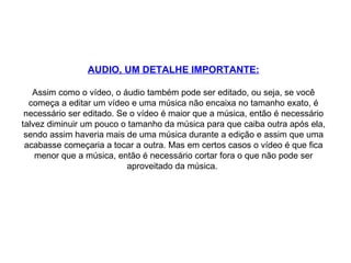 AUDIO, UM DETALHE IMPORTANTE: Assim como o vídeo, o áudio também pode ser editado, ou seja, se você começa a editar um vídeo e uma música não encaixa no tamanho exato, é necessário ser editado. Se o vídeo é maior que a música, então é necessário talvez diminuir um pouco o tamanho da música para que caiba outra após ela, sendo assim haveria mais de uma música durante a edição e assim que uma acabasse começaria a tocar a outra. Mas em certos casos o vídeo é que fica menor que a música, então é necessário cortar fora o que não pode ser aproveitado da música.  