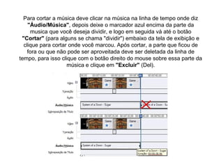 Para cortar a música deve clicar na música na linha de tempo onde diz  "Áudio/Música" , depois deixe o marcador azul encima da parte da musica que você deseja dividir, e logo em seguida vá até o botão  "Cortar"  (para alguns se chama "dividir") embaixo da tela de exibição e clique para cortar onde você marcou. Após cortar, a parte que ficou de fora ou que não pode ser aproveitada deve ser deletada da linha de tempo, para isso clique com o botão direito do mouse sobre essa parte da música e clique em  "Excluir"  (Del). 