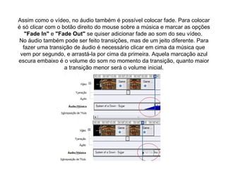 Assim como o vídeo, no áudio também é possível colocar fade. Para colocar é só clicar com o botão direito do mouse sobre a música e marcar as opções  "Fade In"  e  "Fade Out"  se quiser adicionar fade ao som do seu vídeo.  No áudio também pode ser feito transições, mas de um jeito diferente. Para fazer uma transição de áudio é necessário clicar em cima da música que vem por segundo, e arrastá-la por cima da primeira. Aquela marcação azul escura embaixo é o volume do som no momento da transição, quanto maior a transição menor será o volume inicial. 