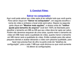 3. Concluir Filme: Salvar no computador:   Aqui você pode salvar seu vídeo após já ter editado tudo que você queria. Para salvar clique em  "Salvar no computador" , em seguida escolha o nome do vídeo e embaixo o local onde será salvo. Depois na segunda parte clique em  "Mostrar mais opções" , e abaixo onde diz  "melhor ajuste para tamanho do arquivo"  você tem 100% de liberdade para escolher o tamanho em MB ou KB que seu vídeo deve ter após ser salvo. Porém não devemos esquecer de uma coisa, quanto maior o tamanho do vídeo em MB maior será a qualidade do vídeo, quanto menor o tamanho em MB menor será a qualidade do vídeo. Então cuidado para não salvar pequeno demais e acabar deixando o vídeo com péssima qualidade, para fazer isso precisa ficar de olho na parte onde diz "detalhes da configuração", pois a cada 1 MB que você diminua ou que você aumente irá alterar as configurações.  