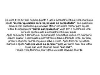 Se você tiver dúvidas demais quanto a isso é aconselhável que você marque a opção  "melhor qualidade para reprodução no computador" , pois assim ele salvará com qualidade que o Movie Maker considera melhor para aquele vídeo. E clicando em  "outras configurações"  você tem a escolha de uma série de opções (não é aconselhável mexer aqui).  Após selecionar o tamanho ou deixar ajuste automático, clique em avançar e espere acabar. É demorado e normalmente deixa o PC todo lerdo, por isso procure não ficar no PC enquanto salva o vídeo. Após terminar de salvar, marque a opção  "assistir vídeo ao concluir"  para ver como ficou seu vídeo assim que você clicar no botão  "concluir" .  Pronto, você terminou seu vídeo e ele está salvo no seu PC. 