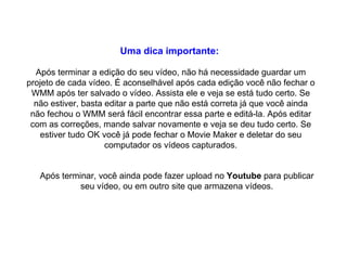 Uma dica importante:   Após terminar a edição do seu vídeo, não há necessidade guardar um projeto de cada vídeo. É aconselhável após cada edição você não fechar o WMM após ter salvado o vídeo. Assista ele e veja se está tudo certo. Se não estiver, basta editar a parte que não está correta já que você ainda não fechou o WMM será fácil encontrar essa parte e editá-la. Após editar com as correções, mande salvar novamente e veja se deu tudo certo. Se estiver tudo OK você já pode fechar o Movie Maker e deletar do seu computador os vídeos capturados. Após terminar, você ainda pode fazer upload no  Youtube  para publicar seu vídeo, ou em outro site que armazena vídeos. 