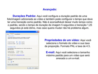 Avançado: Durações Padrão:   Aqui você configura a duração padrão de uma foto/imagem adicionada ao vídeo e também pode configurar o tempo que deve ter uma transição como padrão. Não é aconselhável deixar muito tempo como o padrão, sendo o tempo de duração da imagem 5 segundos e transição 1,25 segundos já está ótimo, mas caso queira mudar não há problema algum.  Propriedades de um vídeo:   Aqui você seleciona o formato do vídeo e sua taxa de proporção. Formato PAL e taxa de 4:3.  E-mail:   Aqui você seleciona o tamanho máximo padrão para um vídeo que será anexado a um e-mail. 