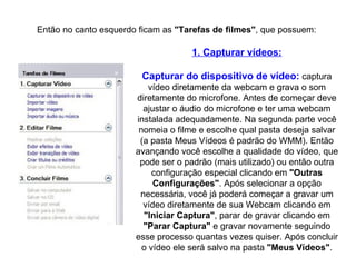 Então no canto esquerdo ficam as  "Tarefas de filmes" , que possuem: 1. Capturar vídeos: Capturar do dispositivo de vídeo:  captura vídeo diretamente da webcam e grava o som diretamente do microfone. Antes de começar deve ajustar o áudio do microfone e ter uma webcam instalada adequadamente. Na segunda parte você nomeia o filme e escolhe qual pasta deseja salvar (a pasta Meus Vídeos é padrão do WMM). Então avançando você escolhe a qualidade do vídeo, que pode ser o padrão (mais utilizado) ou então outra configuração especial clicando em  "Outras Configurações" . Após selecionar a opção necessária, você já poderá começar a gravar um vídeo diretamente de sua Webcam clicando em  "Iniciar   Captura" , parar de gravar clicando em  "Parar   Captura"  e gravar novamente seguindo esse processo quantas vezes quiser. Após concluir o vídeo ele será salvo na pasta  "Meus   Vídeos" . 