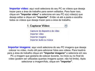 Importar vídeo:  aqui você seleciona do seu PC os vídeos que deseja trazer para a área de trabalho para serem editados. Para fazer isso, clique em  "Importar vídeo"  e selecione em seu PC o(s) vídeo(s) que deseja editar e clique em  "importar" . Então vá até a pasta e escolha todos os vídeos que deseja trazer para a área de trabalho.  Importar imagens:  aqui você seleciona do seu PC imagens que deseja colocar no vídeo, muito útil para adicionar fotos aos vídeos. Para trazê-lo para a área de trabalho clique em  "Importar imagens"  e selecione em seu PC a imagem que gostaria de colocar durante, no inicio ou no final do vídeo (podem ser utilizadas quantas imagens quiser, não há limite). Após selecionar a imagem/foto, clique em  "importar" . 