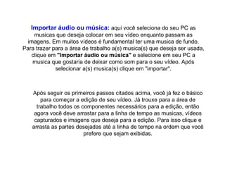 Importar áudio ou música:  aqui você seleciona do seu PC as musicas que deseja colocar em seu vídeo enquanto passam as imagens. Em muitos vídeos é fundamental ter uma musica de fundo. Para trazer para a área de trabalho a(s) musica(s) que deseja ser usada, clique em  "Importar áudio ou música"  e selecione em seu PC a musica que gostaria de deixar como som para o seu vídeo. Após selecionar a(s) musica(s) clique em "importar". Após seguir os primeiros passos citados acima, você já fez o básico para começar a edição de seu vídeo. Já trouxe para a área de trabalho todos os componentes necessários para a edição, então agora você deve arrastar para a linha de tempo as musicas, vídeos capturados e imagens que deseja para a edição. Para isso clique e arrasta as partes desejadas até a linha de tempo na ordem que você prefere que sejam exibidas. 
