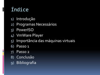 Índice
1)   Introdução
2)   Programas Necessários
3)   PowerISO
4)   VmWare Player
5)   Importância das máquinas virtuais
6)   Passo 1
7)   Passo 2
8)   Conclusão
9)   Bibliografia
 