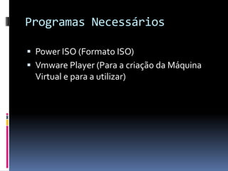Programas Necessários

 Power ISO (Formato ISO)
 Vmware Player (Para a criação da Máquina
  Virtual e para a utilizar)
 
