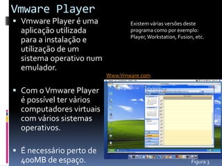 Vmware Player
 Vmware Player é uma            Existem várias versões deste
  aplicação utilizada            programa como por exemplo:
                                 Player, Workstation, Fusion, etc.
  para a instalação e
  utilização de um
  sistema operativo num
  emulador.
                          Www.Vmware.com

 Com o Vmware Player
  é possível ter vários
  computadores virtuais
  com vários sistemas
  operativos.

 É necessário perto de
  400MB de espaço.                                          Figura 3
 