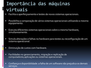 Importância das máquinas
 virtuais
 Facilita o aperfeiçoamento e testes de novos sistemas operacionais.

 Possibilita a comparação de vários sistemas operacionais utilizando o mesmo
   equipamento.

 Executa diferentes sistemas operacionais sobre o mesmo hardware,
   simultaneamente.

 Simula alterações e falhas no hardware para testes ou reconfiguração de um
   sistema operacional.

 Diminuição de custos com hardware.

 Facilidades no gerenciamento, migração e replicação de
   computadores,aplicações ou sistemas operacionais.

 Confiança e disponibilidade: a falha de um software não prejudica os demais
   serviços.
 