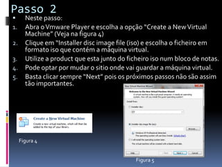 Passo 2
      Neste passo:
1.     Abra o Vmware Player e escolha a opção “Create a New Virtual
       Machine” (Veja na figura 4)
2.     Clique em “Installer disc image file (iso) e escolha o ficheiro em
       formato iso que contém a máquina virtual.
3.     Utilize a product que esta junto do ficheiro iso num bloco de notas.
4.     Pode optar por mudar o sitio onde vai guardar a máquina virtual.
5.     Basta clicar sempre “Next” pois os próximos passos não são assim
       tão importantes.




     Figura 4


                                             Figura 5
 