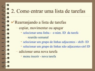 2. Como entrar uma lista de tarefas Rearranjando a lista de tarefas copiar, movimentar ou apagar selecionar uma linha -  o núm. ID  da tarefa reunião semanal selecionar um grupo de linhas adjacentes - shift- ID selecionar um grupo de linhas não adjacentes-ctrl ID adicionar uma nova tarefa menu inserir - nova tarefa 