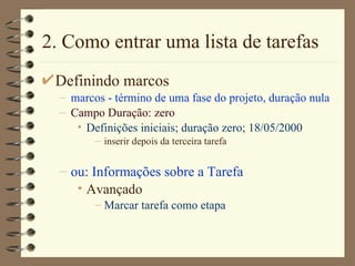 2. Como entrar uma lista de tarefas Definindo marcos marcos - término de uma fase do projeto, duração nula Campo Duração: zero Definições iniciais;   duração zero; 18/05/2000 inserir depois da terceira tarefa ou: Informações sobre a Tarefa Avançado  Marcar tarefa como etapa 
