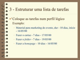 3 - Estruturar uma lista de tarefas Coloque as tarefas num perfil lógico  Exemplo:   Material para marketing do evento, dur - 10 dias, início - 16/05/00 Fazer o cartaz - 7 dias - 17/05/00 Fazer o  folder  - 7 dias - 19/05/00 Fazer a  homepage -  10 dias - 16/05/00 