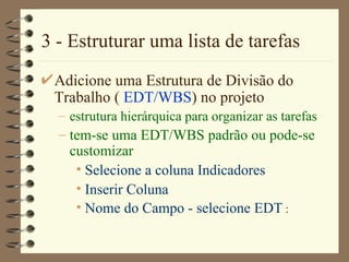 3 - Estruturar uma lista de tarefas Adicione uma Estrutura de Divisão do Trabalho (  EDT/WBS ) no projeto estrutura hierárquica para organizar as tarefas tem-se uma EDT/WBS padrão ou pode-se customizar Selecione a coluna Indica dores Inser ir  Colun a Nome do Campo  - selecione  EDT  :  