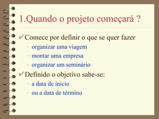 1.Quando o projeto começará ? Comece por definir o que se quer fazer organizar uma viagem montar uma empresa organizar um seminário Definido o objetivo sabe-se: a data de início ou a data de término 