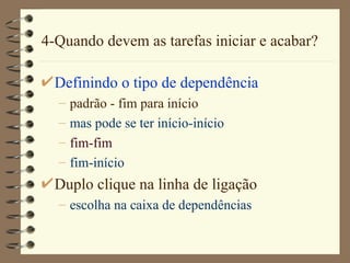 4-Quando devem as tarefas iniciar e acabar? Definindo o tipo de dependência padrão - fim para início mas pode se ter início-início fim-fim fim-início Duplo clique na linha de ligação escolha na caixa de dependências 