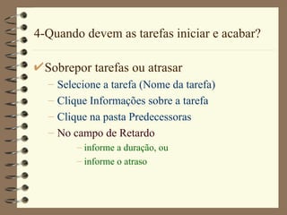 4-Quando devem as tarefas iniciar e acabar? Sobrepor tarefas ou atrasar Selecione a tarefa ( Nome da tarefa ) Clique  Informações sobre a tarefa Clique  na pasta P redecessor a s  No campo de  Retardo informe a  duração , ou informe o atraso 