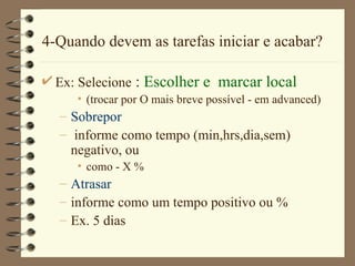 4-Quando devem as tarefas iniciar e acabar? Ex: Selecione  :  Escolher e  marcar local (trocar por  O mais breve possível  - em advanced) Sobrepor informe como tempo (min,hr s ,d ia , sem ) negativo, ou como - X % Atrasar informe como um tempo positivo ou % Ex. 5 dias 