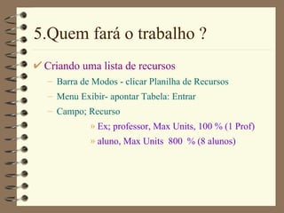 5.Quem fará o trabalho ? Criando uma lista de recursos Barra de Modos  - clicar  Planilha de Recursos M enu  Exibir - apontar Tab e l a: Entrar Campo;  Recurso   Ex; professor, Max Units, 100 % (1 Prof)  aluno, Max Units  800  % (8 alunos) 