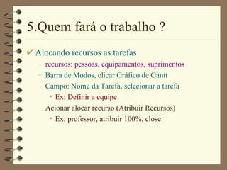 5.Quem fará o trabalho ? Alocando recursos as tarefas recursos: pessoas, equipamentos, suprimentos Barra de Modos , clicar  Gráfico de Gantt Campo:  Nome da Tarefa , selecionar a tarefa Ex: Definir a equipe Acionar alocar recurso ( Atribuir Recursos ) Ex: professor,  atribuir  100%, close 