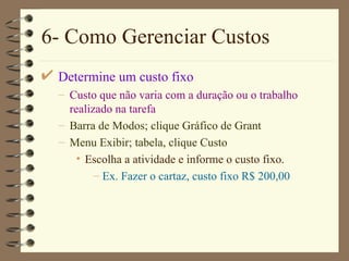 6- Como Gerenciar Custos Determine um custo fixo Custo que não varia com a duração ou o trabalho realizado na tarefa Barra de Modos ; clique  Gráfico de  Grant Menu  Exibir ; ta bela , clique C u st o Escolha a atividade e informe o custo fixo. Ex. Fazer o cartaz, custo fixo R$ 200,00 