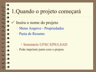 1.Quando o projeto começará Insira o nome do projeto Menu Arquivo - Propriedades Pasta de Resumo Seminário UFSC/EPS/LSAD Pode imprimir junto com o projeto 
