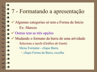 7 - Formatando a apresentação Algumas categorias só tem a  Forma de Início Ex: Marcos  Outras tem as três opções Mudando o formato da barra de uma atividade Selecione a tarefa ( Gráfico de  Gantt) Menu Format ar  - clique Bar ra clique  Forma da Barra , escolha 