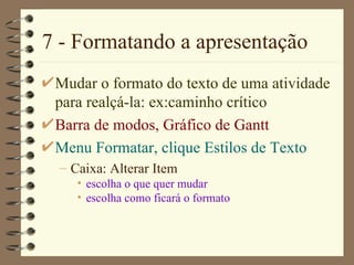 7 - Formatando a apresentação Mudar o formato do texto de uma atividade para realçá-la: ex:caminho crítico Barra de modos ,  Gráfico de  Gantt Menu Format ar,  clique  Estilos de Texto Caixa :  Alterar  Item  escolha o que quer mudar escolha como ficará o formato 