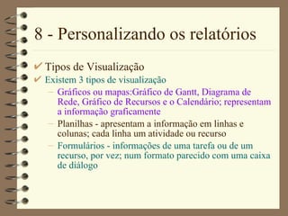 8 - Personalizando os relatórios Tipos de Visualização Existem 3 tipos de visualização Gráficos ou mapas:Gráfico  de  Gantt,  Diagrama de Rede , Gráfico  de Recursos  e o Calendário; representam a informação graficamente Planilhas - apresentam a informação em linhas e colunas; cada linha um atividade ou recurso Formulários - informações de uma tarefa ou de um recurso, por vez; num formato parecido com uma caixa de diálogo 
