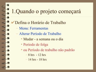 1.Quando o projeto começará Defina o Horário de Trabalho Menu: Ferramentas Alterar Período de Trabalho Mudar - a semana ou o dia Período de folga  ou Período de trabalho não padrão 8 hrs  - 12 hrs 14 hrs - 18 hrs 