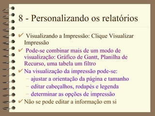 8 - Personalizando os relatórios Visualizando a Impressão: Clique  Visualizar Impressão Pode-se combinar mais de um modo de visualização: G ráfico de Gant t,  Planilha de Recurso , uma tabela um filtro Na visualização da impressão pode-se: ajustar a orientação da página e tamanho editar cabeçalhos, rodapés e legenda determinar as opções de impressão Não se pode editar a informação em si 