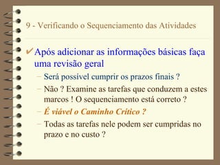 9 - Verificando o Sequenciamento das Atividades Após adicionar as informações básicas faça uma revisão geral   Será possível cumprir os prazos finais ? Não ? Examine as tarefas que conduzem a estes marcos ! O sequenciamento está correto ? É viável o Caminho Crítico ? Todas as tarefas nele podem ser cumpridas no prazo e no custo ? 