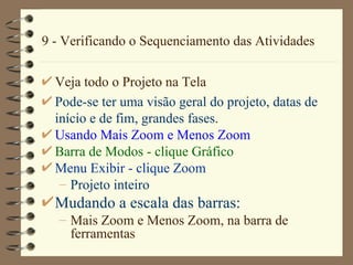 9 - Verificando o Sequenciamento das Atividades Veja todo o Projeto na Tela Pode-se ter uma visão geral do projeto, datas de início e de fim, grandes fases . Usando  Mais  Zoom e  Menos  Zoom Barra de Modos  - clique G ráfico Menu  Exibir  - clique Zoom Projeto inteiro Mudando a escala das barras: Mais  Zoom e  Menos  Zoom, na bar r a de ferramentas 