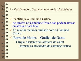 9 - Verificando o Sequenciamento das Atividades Identifique o Caminho Crítico As tarefas no Caminho Crítico não podem atrasar ou atrasa a data final Ao nivelar recursos cuidado com o Caminho Crítico Barra de Modos  –  Gráfico de  Gantt Clique  Assitente de Gráficos de Gantt formate as atividades do caminho crítico 