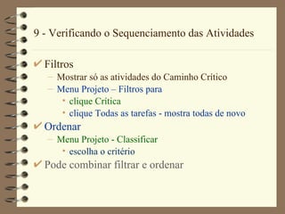 9 - Verificando o Sequenciamento das Atividades Filtros Mostrar só as atividades do Caminho Crítico Menu Projet o  –  Filtros para clique Cr í tica clique  Todas as tarefas  - mostra todas de novo Ordenar Menu Proj e t o  -  Classificar   escolha o critério Pode combinar filtrar e ordenar 