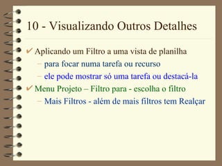 10 - Visualizando Outros Detalhes Aplicando um Filtro a uma vista de planilha para focar numa tarefa ou recurso ele pode mostrar só uma tarefa ou destacá-la Menu Projet o  – Fi ltro para  - escolha o filtro M ais  Filt ros  - além de mais filtros tem  Realçar 