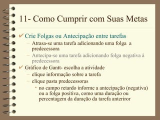11- Como Cumprir com Suas Metas Crie Folgas ou Antecipação entre tarefas Atrasa-se uma tarefa adicionando uma folga  a predecessora Antecipa-se uma tarefa adicionando folga negativa à predecessora Gráfico de  Gantt- escolha a atividade clique  informação sobre a tarefa clique  pasta predecessoras no campo  retardo  informe a antecipação (negativa) ou a folga positiva, como uma duração ou percentagem da duração da tarefa anteriror 