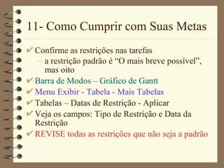 11- Como Cumprir com Suas Metas Confirme as restrições nas tarefas a restrição padrão é “ O mais breve possível ”, mas oito Barra de Modos  –  Gráfico de  Gantt Menu  Exibir  - Tabe la  - M ais  Tabe la s Tabe la s –  Datas de Restrição  - Ap licar Veja os campos:  Tipo de Restrição  e  Data da Restrição   REVISE todas as restrições que não seja a padrão 